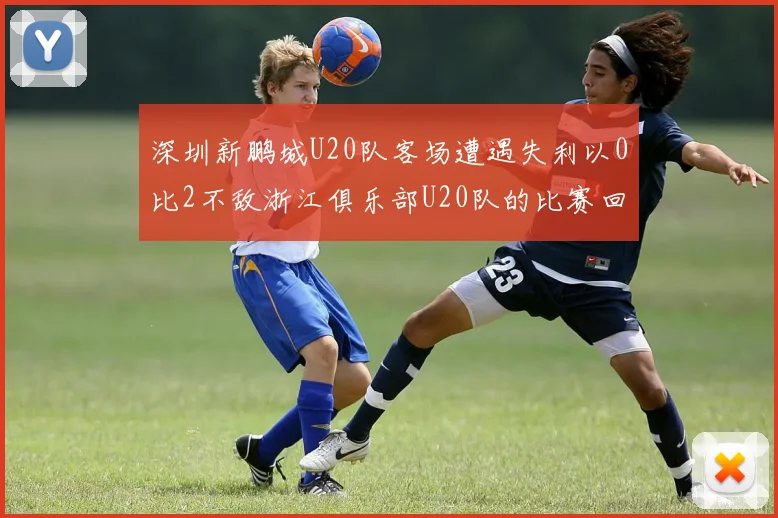 深圳新鹏城U20队客场遭遇失利以0比2不敌浙江俱乐部U20队的比赛回顾