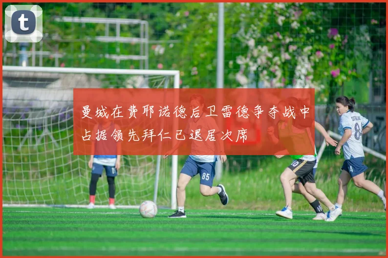 曼城在费耶诺德后卫雷德争夺战中占据领先拜仁已退居次席