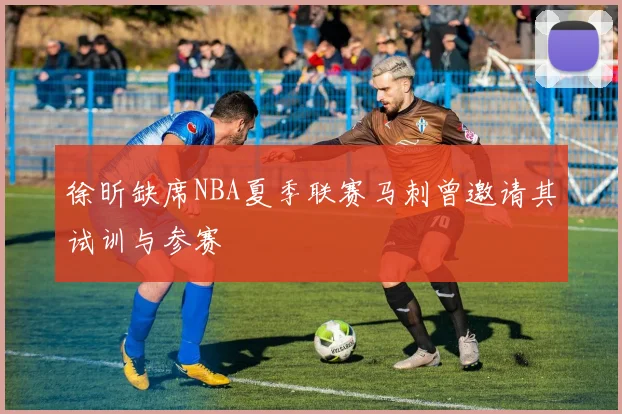 徐昕缺席NBA夏季联赛马刺曾邀请其试训与参赛