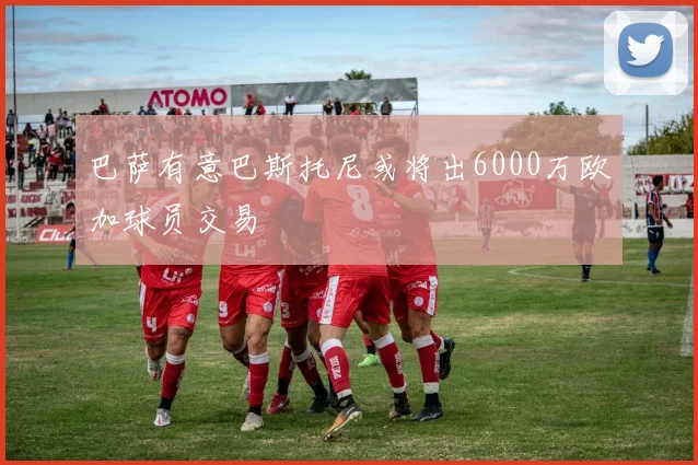 巴萨有意巴斯托尼或将出6000万欧加球员交易