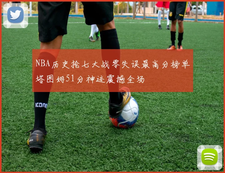 NBA历史抢七大战零失误最高分榜单塔图姆51分神迹震撼全场