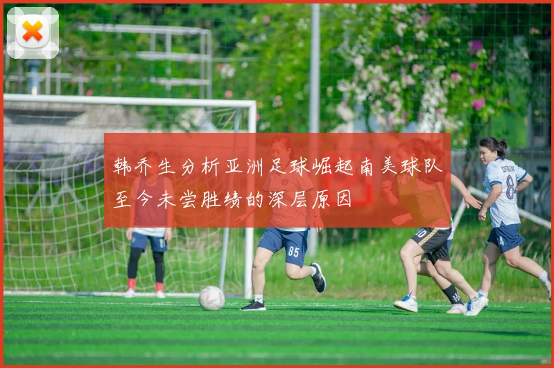 韩乔生分析亚洲足球崛起南美球队至今未尝胜绩的深层原因