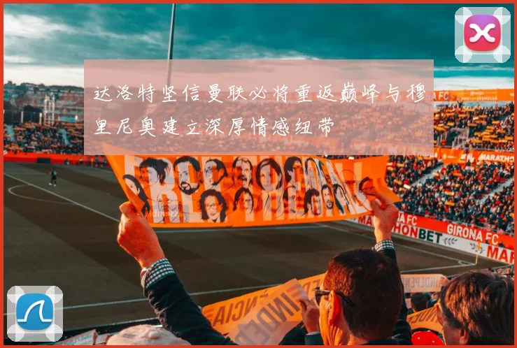 达洛特坚信曼联必将重返巅峰与穆里尼奥建立深厚情感纽带