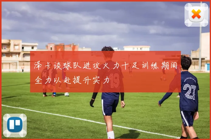 泽卡谈球队进攻火力十足训练期间全力以赴提升实力