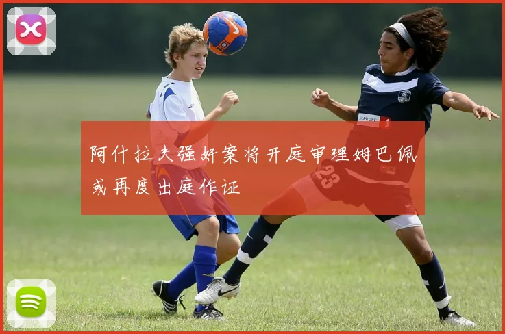 阿什拉夫强奸案将开庭审理姆巴佩或再度出庭作证