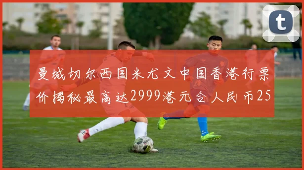 曼城切尔西国米尤文中国香港行票价揭秘最高达2999港元合人民币2598元