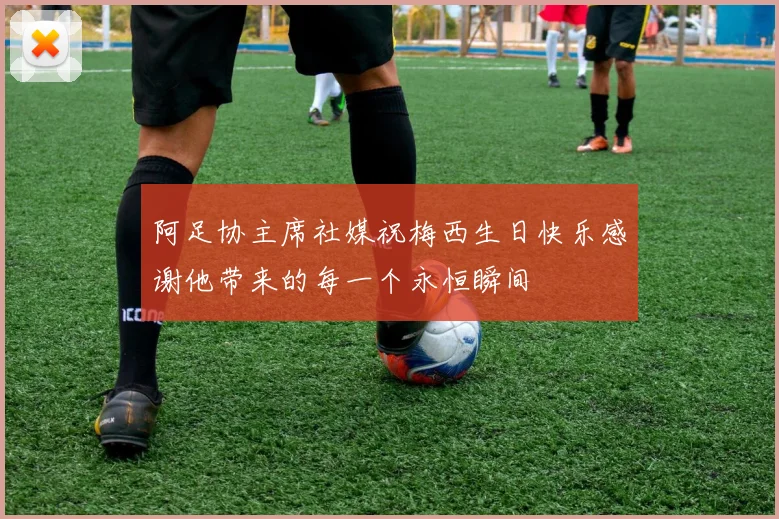 阿足协主席社媒祝梅西生日快乐感谢他带来的每一个永恒瞬间