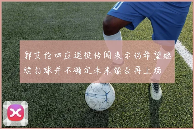郭艾伦回应退役传闻表示仍希望继续打球并不确定未来能否再上场